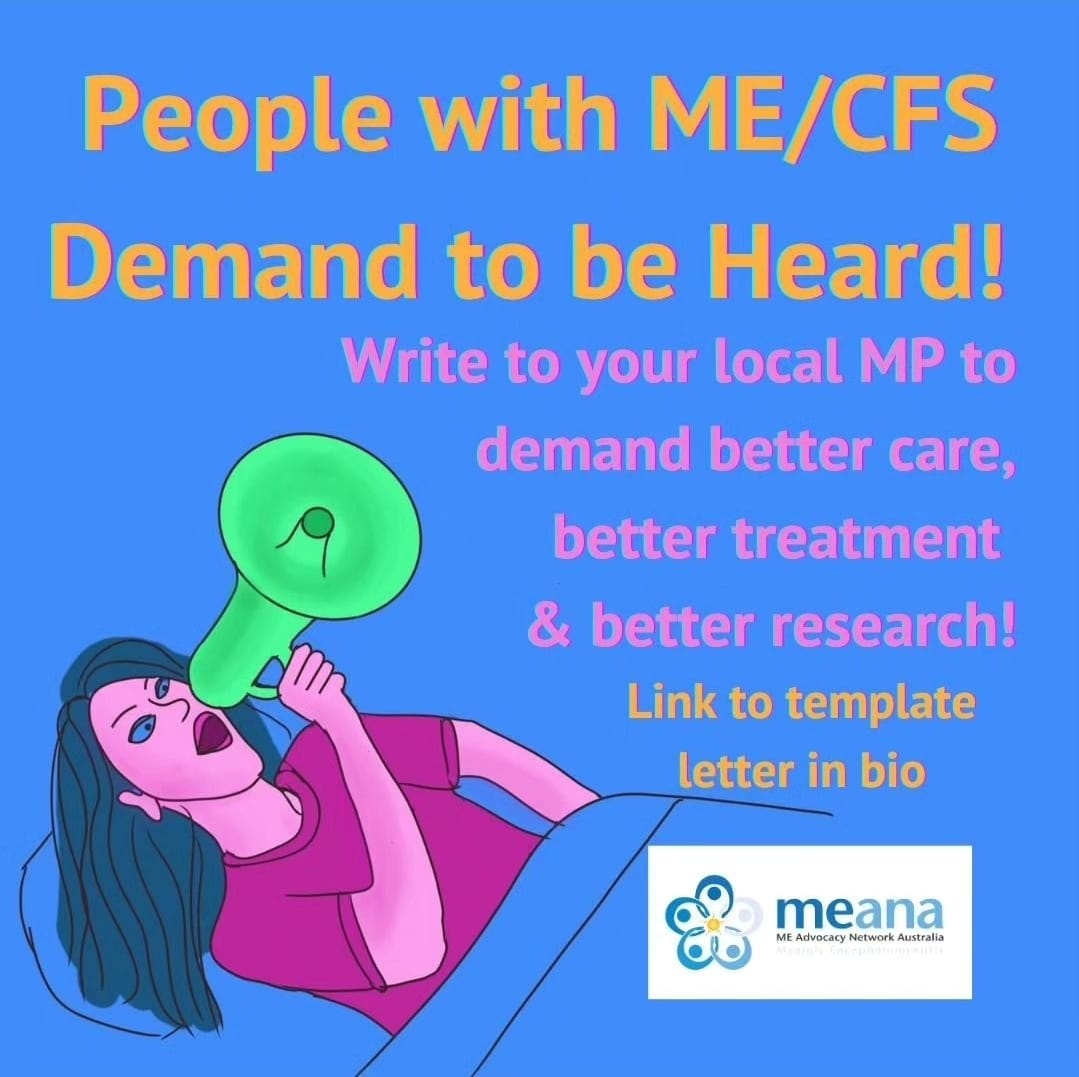 Digital poster that reads: "PEOPLE WITH ME/CFS DEMAND TO BE HEARD! WRITE TO YOU'RE LOCAL MP TO DEMAND BETTER CARE, BETTER TREATMENT & BETTER RESEARCH. LINK TO TEMPLATE LETTER IN BIO. M.E. ADVOCACY NETWORK AUSTRALIA."