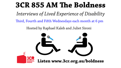 A white background with black writing that reads '3CR 855Am The Boldness Interview of lived experience of Disability. Third, fourth and fifth Wednesday of each month at 6pm. Hosted by Raphael Kaleb and Juliet Sironi. Listen www.3cr.org.au/boldness' Under the writing there is an image of an outline of two people in wheelchairs with microphones. There is also a red 3CR Radical Radio logo in the bottom left corner. 